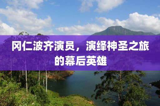 冈仁波齐演员，演绎神圣之旅的幕后英雄