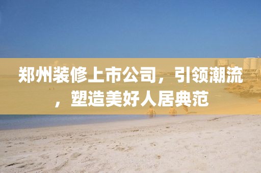 郑州装修上市公司，引领潮流，塑造美好人居典范