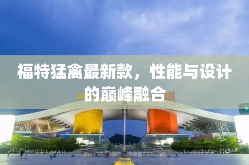 福特猛禽最新款，性能与设计的巅峰融合