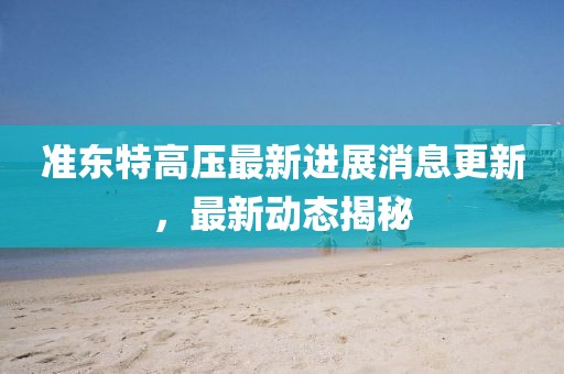 准东特高压最新进展消息更新，最新动态揭秘