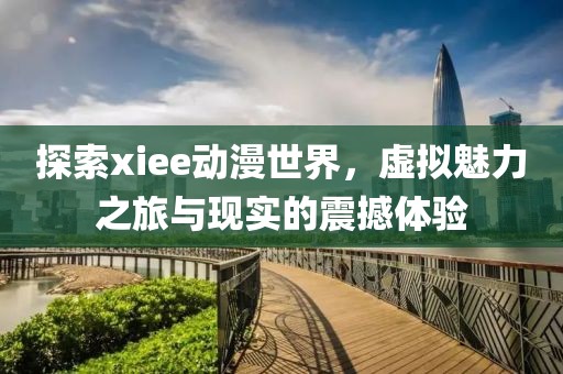 探索xiee动漫世界，虚拟魅力之旅与现实的震撼体验