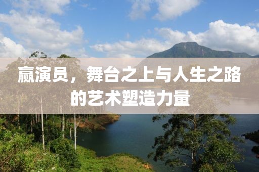 赢演员，舞台之上与人生之路的艺术塑造力量