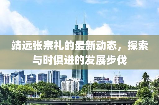 靖远张宗礼的最新动态，探索与时俱进的发展步伐