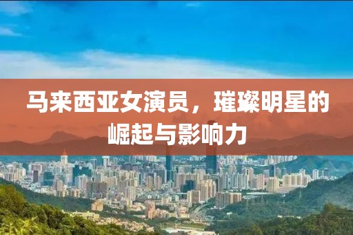 马来西亚女演员，璀璨明星的崛起与影响力