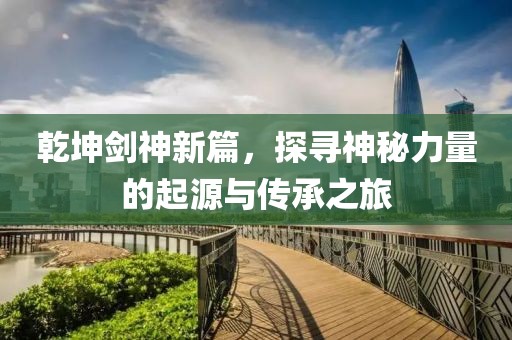 乾坤剑神新篇，探寻神秘力量的起源与传承之旅
