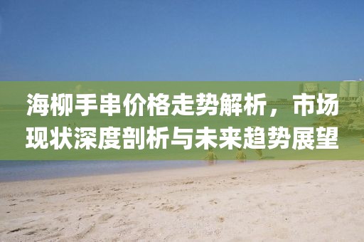 海柳手串价格走势解析，市场现状深度剖析与未来趋势展望