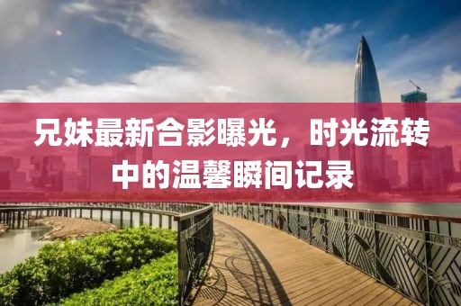兄妹最新合影曝光，时光流转中的温馨瞬间记录