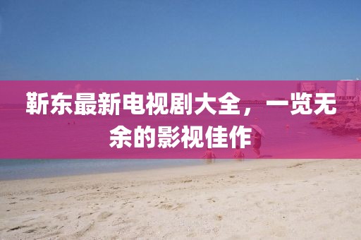 靳东最新电视剧大全，一览无余的影视佳作