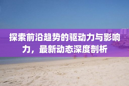 探索前沿趋势的驱动力与影响力，最新动态深度剖析