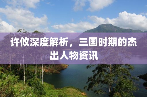 许攸深度解析，三国时期的杰出人物资讯