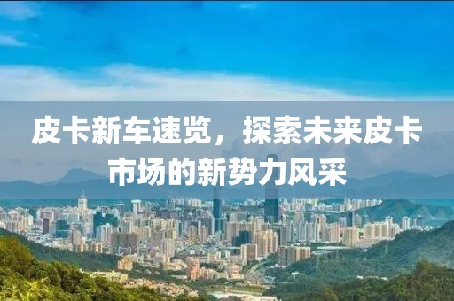 皮卡新车速览，探索未来皮卡市场的新势力风采