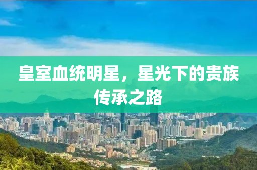 皇室血统明星，星光下的贵族传承之路