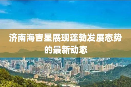 济南海吉星展现蓬勃发展态势的最新动态