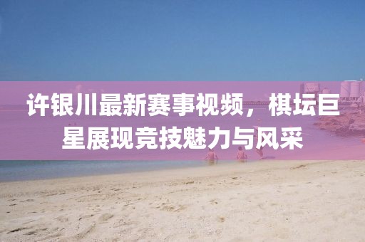 许银川最新赛事视频，棋坛巨星展现竞技魅力与风采
