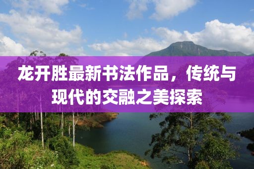 龙开胜最新书法作品，传统与现代的交融之美探索