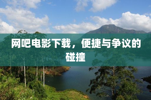 网吧电影下载，便捷与争议的碰撞
