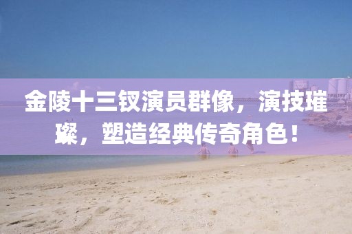金陵十三钗演员群像，演技璀璨，塑造经典传奇角色！