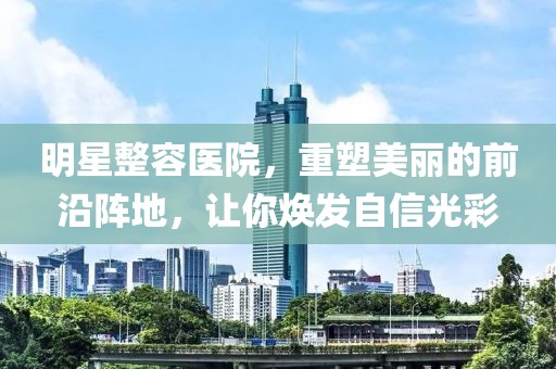 明星整容医院，重塑美丽的前沿阵地，让你焕发自信光彩