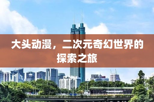 大头动漫，二次元奇幻世界的探索之旅