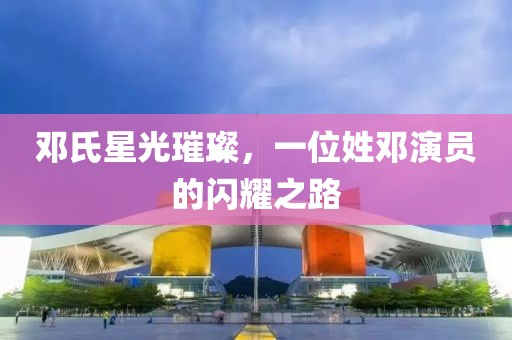 邓氏星光璀璨，一位姓邓演员的闪耀之路