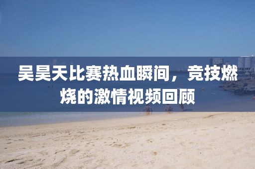 吴昊天比赛热血瞬间，竞技燃烧的激情视频回顾