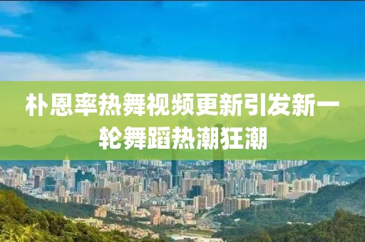 朴恩率热舞视频更新引发新一轮舞蹈热潮狂潮