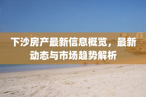 下沙房产最新信息概览，最新动态与市场趋势解析