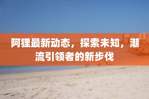 阿狸最新动态，探索未知，潮流引领者的新步伐