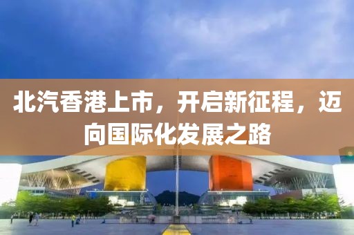 北汽香港上市，开启新征程，迈向国际化发展之路