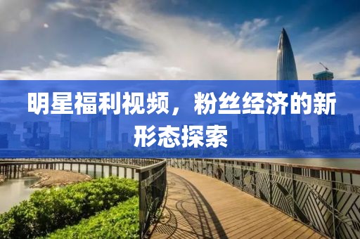 明星福利视频，粉丝经济的新形态探索