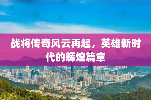 战将传奇风云再起，英雄新时代的辉煌篇章