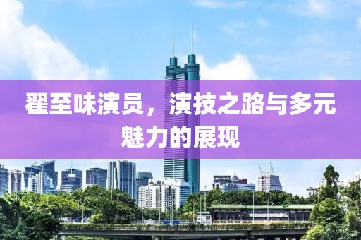 翟至味演员，演技之路与多元魅力的展现