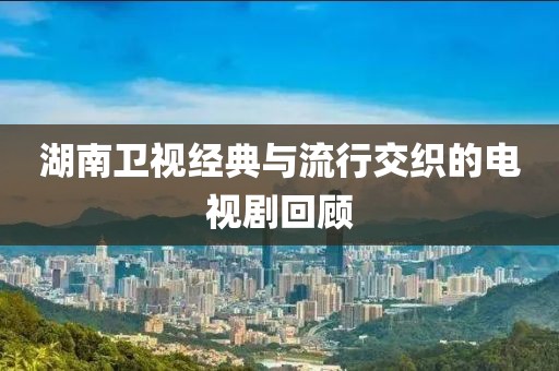 湖南卫视经典与流行交织的电视剧回顾