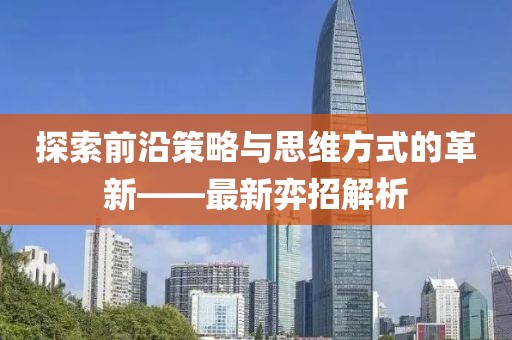 探索前沿策略与思维方式的革新——最新弈招解析