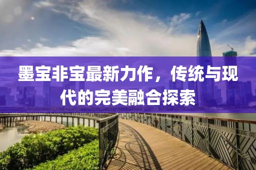 墨宝非宝最新力作，传统与现代的完美融合探索