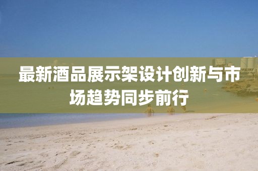 最新酒品展示架设计创新与市场趋势同步前行