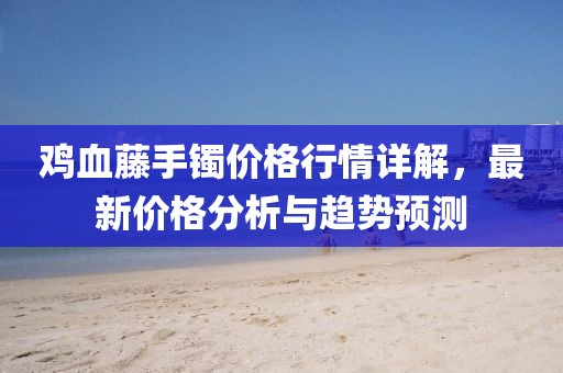 鸡血藤手镯价格行情详解，最新价格分析与趋势预测