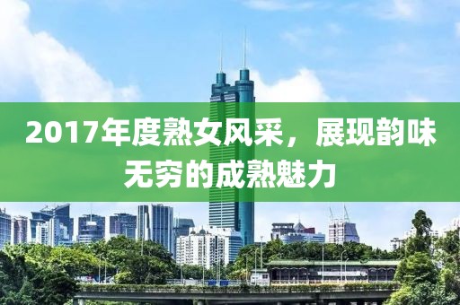 2017年度熟女风采，展现韵味无穷的成熟魅力