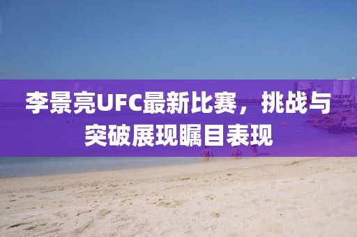 李景亮UFC最新比赛，挑战与突破展现瞩目表现