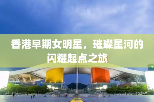 香港早期女明星，璀璨星河的闪耀起点之旅