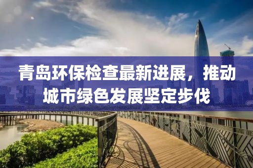 青岛环保检查最新进展，推动城市绿色发展坚定步伐