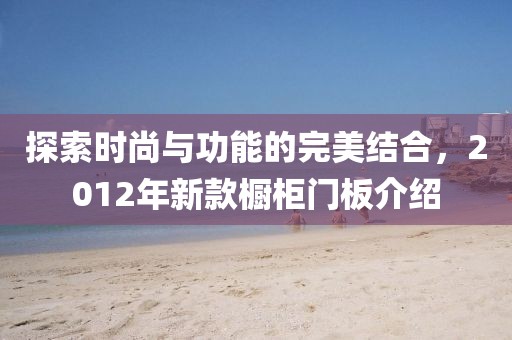 探索时尚与功能的完美结合，2012年新款橱柜门板介绍