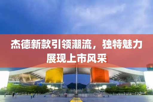 杰德新款引领潮流，独特魅力展现上市风采