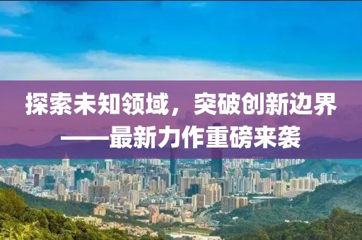 探索未知领域，突破创新边界——最新力作重磅来袭