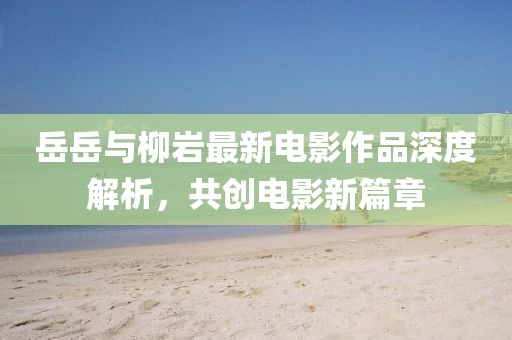 岳岳与柳岩最新电影作品深度解析，共创电影新篇章