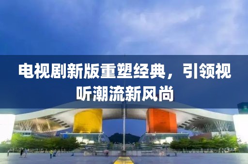 电视剧新版重塑经典，引领视听潮流新风尚