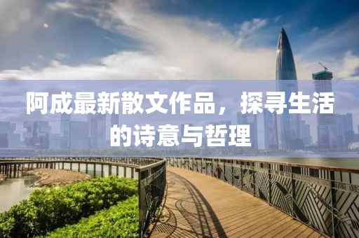 阿成最新散文作品，探寻生活的诗意与哲理