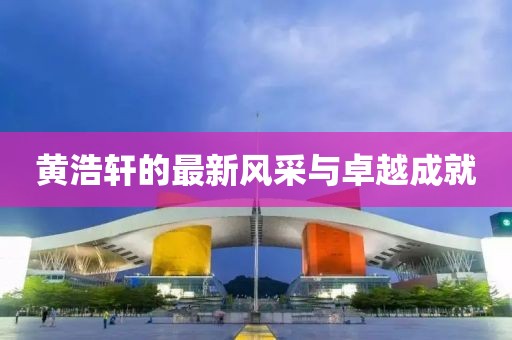 黄浩轩的最新风采与卓越成就