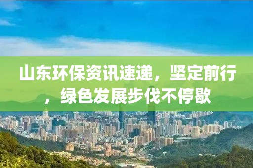 山东环保资讯速递，坚定前行，绿色发展步伐不停歇