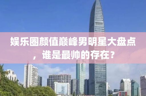 娱乐圈颜值巅峰男明星大盘点，谁是最帅的存在？